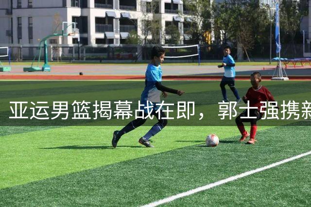 亚运男篮揭幕战在即，郭士强携新阵容迎首秀