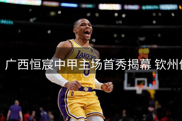 广西恒宸中甲主场首秀揭幕 钦州体育中心将迎激战