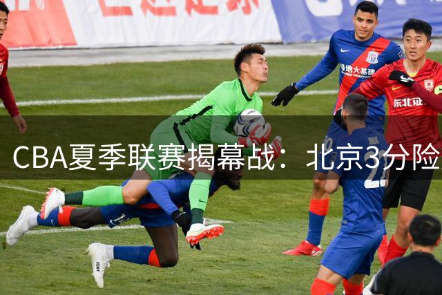 CBA夏季联赛揭幕战：北京3分险胜山东，辽篮小将闪亮，广厦负青岛遭重创